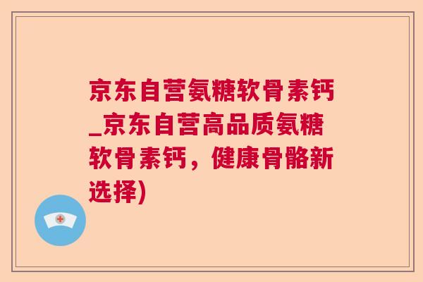 京东自营氨糖软骨素钙_京东自营高品质氨糖软骨素钙,健康骨骼新选择)