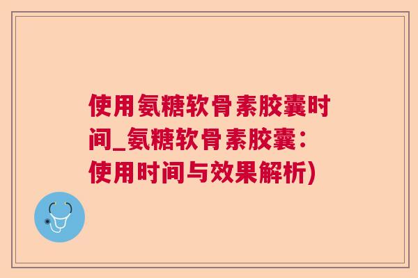 使用氨糖软骨素胶囊时间_氨糖软骨素胶囊:使用时间与效果解析)