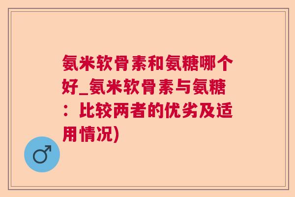 氨米软骨素和氨糖哪个好_氨米软骨素与氨糖:比较两者的优劣及适用情况)