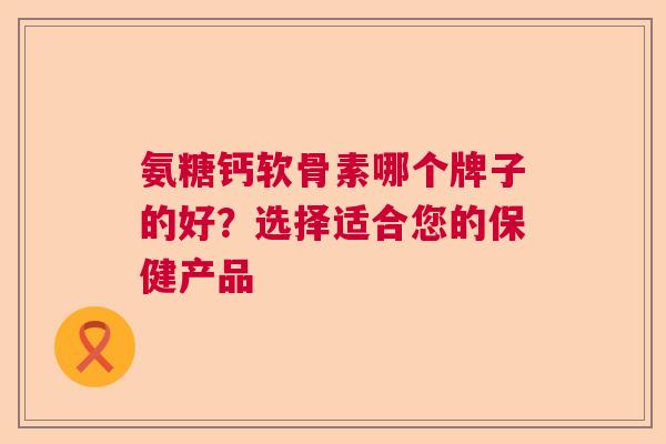 氨糖钙软骨素哪个牌子的好?选择适合您的保健产品