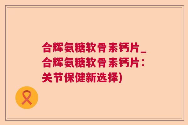 合辉氨糖软骨素钙片_合辉氨糖软骨素钙片:关节保健新选择)