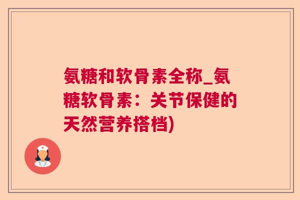 氨糖和软骨素全称_氨糖软骨素:关节保健的天然营养搭档)