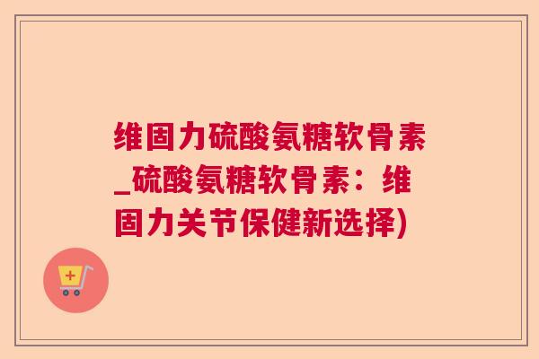 维固力硫酸氨糖软骨素_硫酸氨糖软骨素：维固力关节保健新选择)