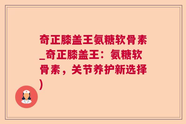 奇正膝盖王氨糖软骨素_奇正膝盖王:氨糖软骨素,关节养护新选择)