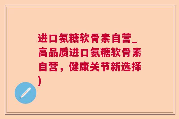进口氨糖软骨素自营_高品质进口氨糖软骨素自营，健康关节新选择)