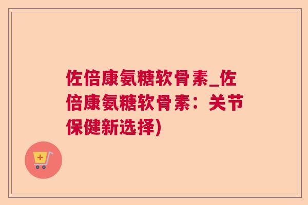 佐倍康氨糖软骨素_佐倍康氨糖软骨素:关节保健新选择)