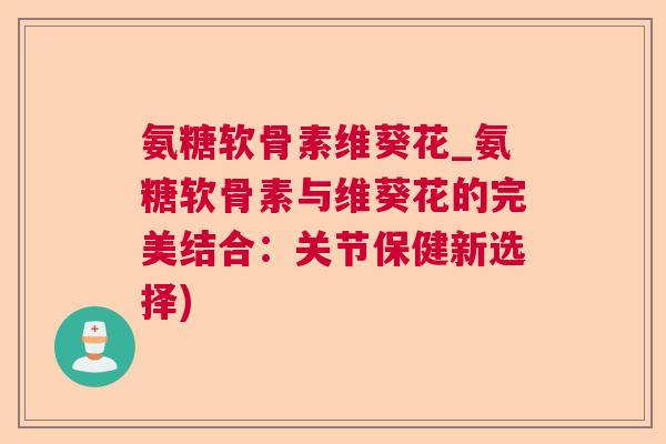 氨糖软骨素维葵花_氨糖软骨素与维葵花的完美结合：关节保健新选择)