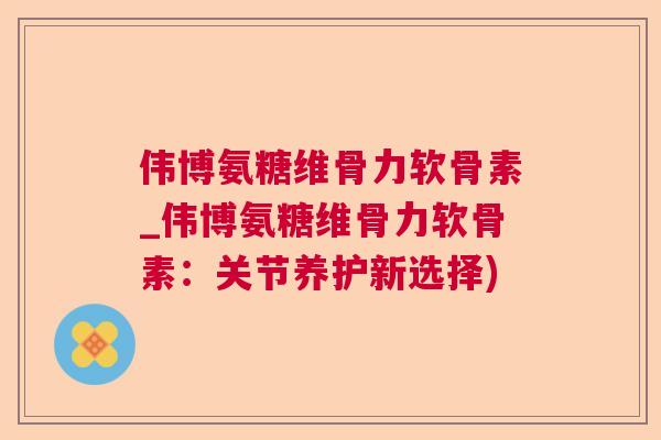 伟博氨糖维骨力软骨素_伟博氨糖维骨力软骨素:关节养护新选择)