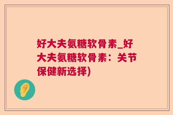 好大夫氨糖软骨素_好大夫氨糖软骨素:关节保健新选择) 好大夫氨糖软骨素_好大夫氨糖软骨素:关节保健新选择)