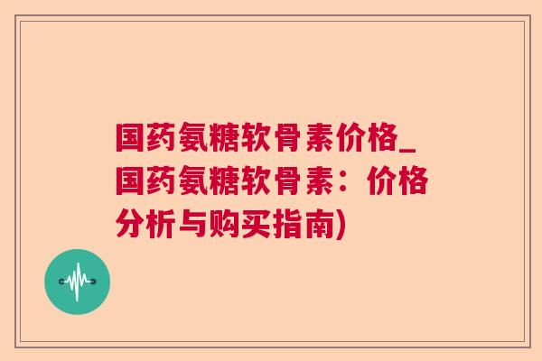 国药氨糖软骨素价格_国药氨糖软骨素:价格分析与购买指南)