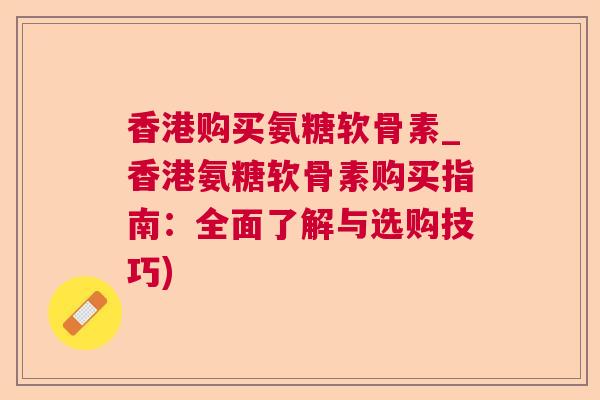 香港购买氨糖软骨素_香港氨糖软骨素购买指南:全面了解与选购技巧)