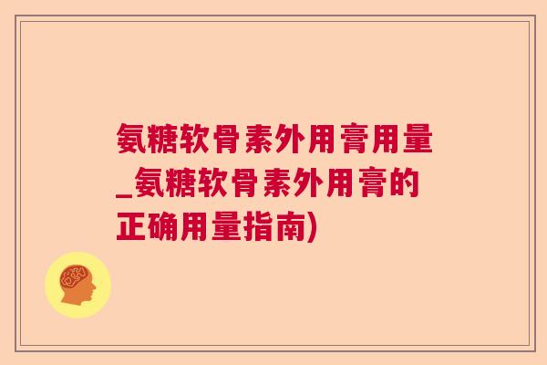 氨糖软骨素外用膏用量_氨糖软骨素外用膏的正确用量指南)