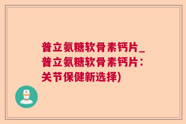 普立氨糖软骨素钙片_普立氨糖软骨素钙片:关节保健新选择)