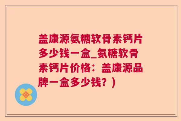 盖康源氨糖软骨素钙片多少钱一盒_氨糖软骨素钙片价格:盖康源品牌一盒多少钱?)