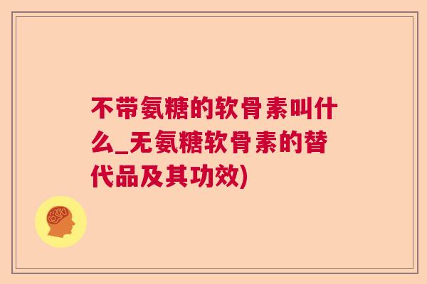 不带氨糖的软骨素叫什么_无氨糖软骨素的替代品及其功效)