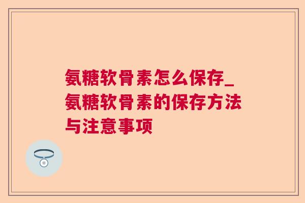 氨糖软骨素怎么保存_氨糖软骨素的保存方法与注意事项
