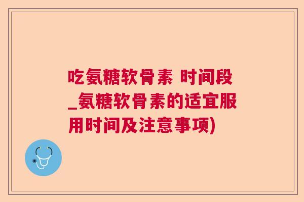 吃氨糖软骨素 时间段_氨糖软骨素的适宜服用时间及注意事项)