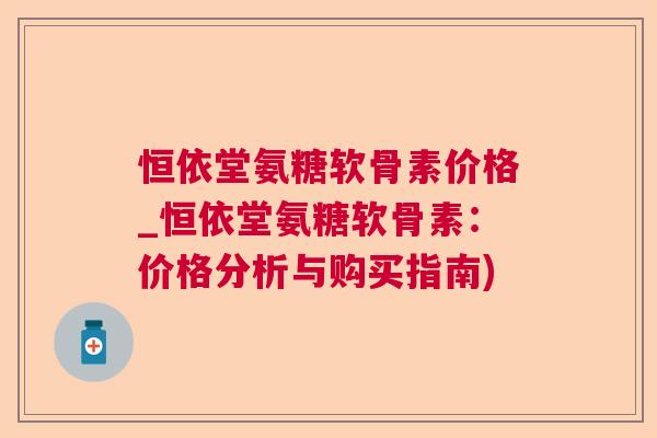 恒依堂氨糖软骨素价格_恒依堂氨糖软骨素：价格分析与购买指南)