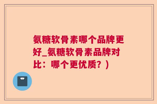 氨糖软骨素哪个品牌更好_氨糖软骨素品牌对比：哪个更优质？)