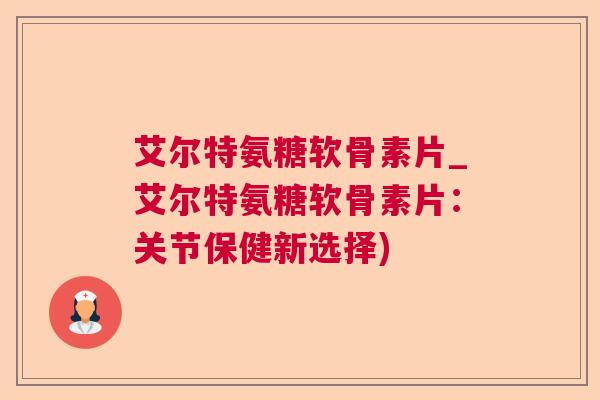 艾尔特氨糖软骨素片_艾尔特氨糖软骨素片：关节保健新选择)
