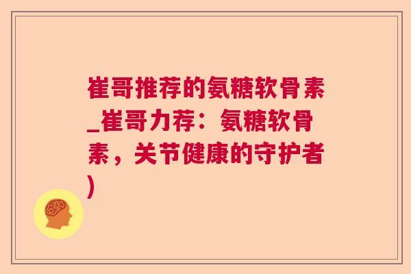 崔哥推荐的氨糖软骨素_崔哥力荐:氨糖软骨素,关节健康的守护者)