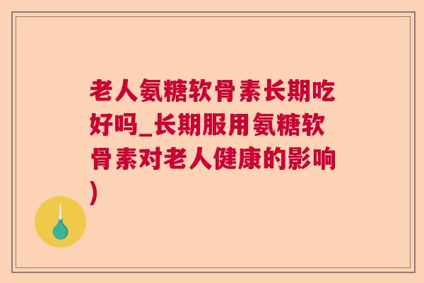 老人氨糖软骨素长期吃好吗_长期服用氨糖软骨素对老人健康的影响)