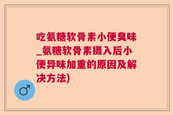 吃氨糖软骨素小便臭味_氨糖软骨素摄入后小便异味加重的原因及解决方法)