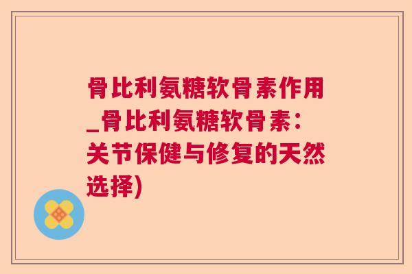 骨比利氨糖软骨素作用_骨比利氨糖软骨素：关节保健与修复的天然选择)