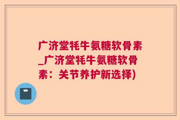 广济堂牦牛氨糖软骨素_广济堂牦牛氨糖软骨素：关节养护新选择)