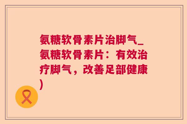 氨糖软骨素片脚气_氨糖软骨素片：有效脚气，改善足部健康)