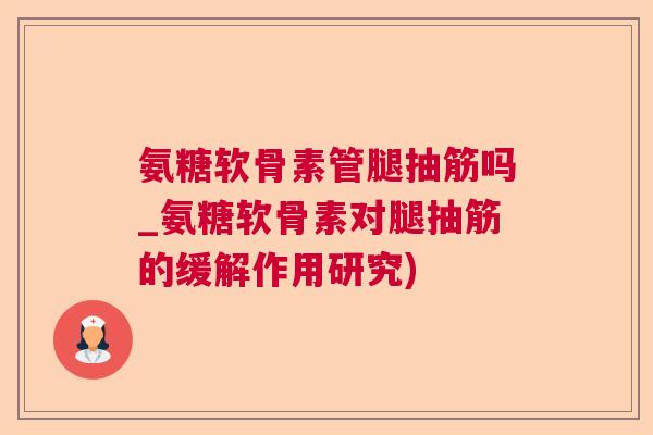 氨糖软骨素管腿抽筋吗_氨糖软骨素对腿抽筋的缓解作用研究)