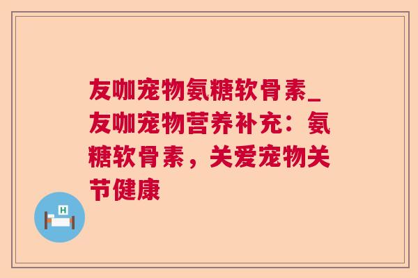 友咖宠物氨糖软骨素_友咖宠物营养补充:氨糖软骨素,关爱宠物关节健康