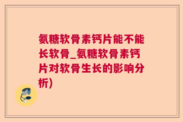 氨糖软骨素钙片能不能长软骨_氨糖软骨素钙片对软骨生长的影响分析)