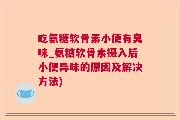 吃氨糖软骨素小便有臭味_氨糖软骨素摄入后小便异味的原因及解决方法)