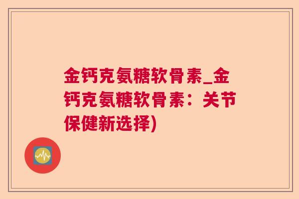 金钙克氨糖软骨素_金钙克氨糖软骨素:关节保健新选择) 金钙克氨糖软骨素_金钙克氨糖软骨素:关节保健新选择)