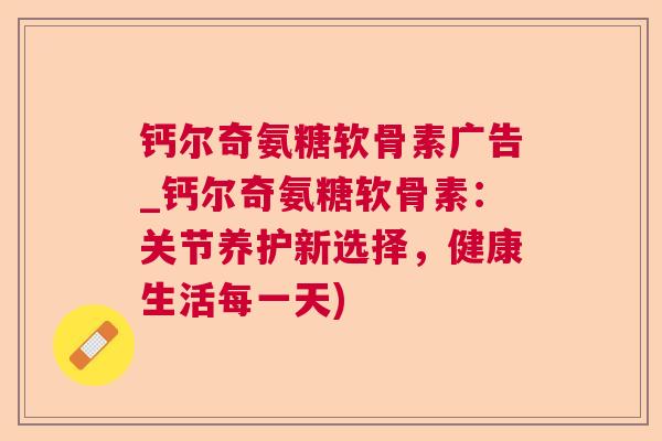 钙尔奇氨糖软骨素广告_钙尔奇氨糖软骨素:关节养护新选择,健康生活每一天) 钙尔奇氨糖软骨素广告_钙尔奇氨糖软骨素:关节养护新选择,健康生活每一天)