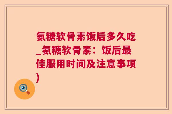 氨糖软骨素饭后多久吃_氨糖软骨素:饭后最佳服用时间及注意事项)