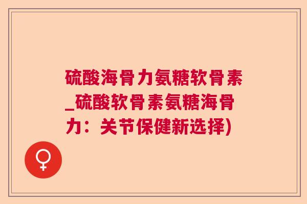 硫酸海骨力氨糖软骨素_硫酸软骨素氨糖海骨力:关节保健新选择)