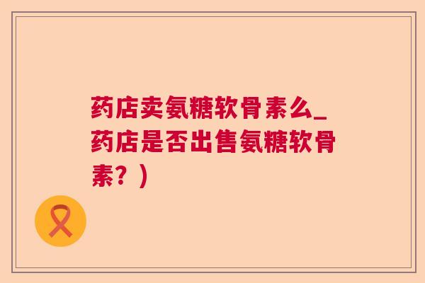 药店卖氨糖软骨素么_药店是否出售氨糖软骨素?)