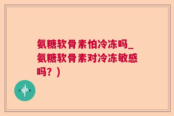 氨糖软骨素怕冷冻吗_氨糖软骨素对冷冻敏感吗?)