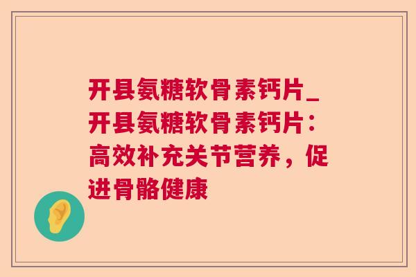 开县氨糖软骨素钙片_开县氨糖软骨素钙片：高效补充关节营养，促进骨骼健康