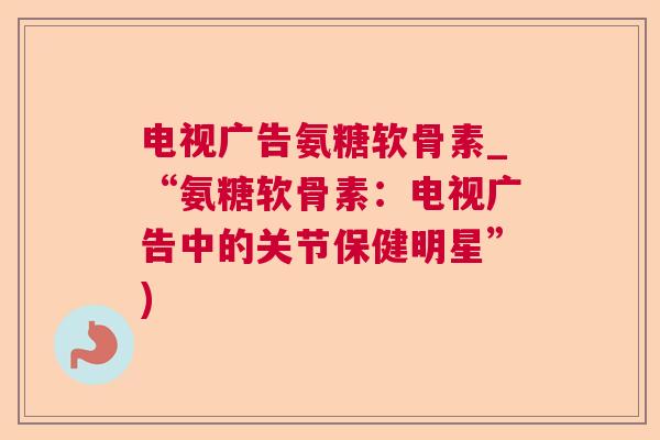 电视广告氨糖软骨素_“氨糖软骨素:电视广告中的关节保健明星”)