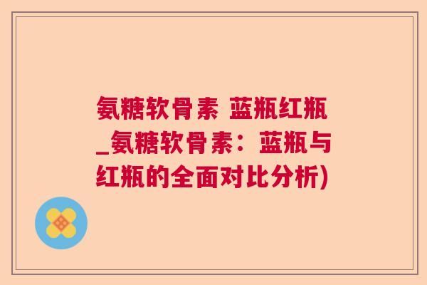 氨糖软骨素 蓝瓶红瓶_氨糖软骨素:蓝瓶与红瓶的全面对比分析)