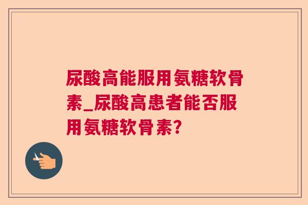 尿酸高能服用氨糖软骨素_尿酸高患者能否服用氨糖软骨素？