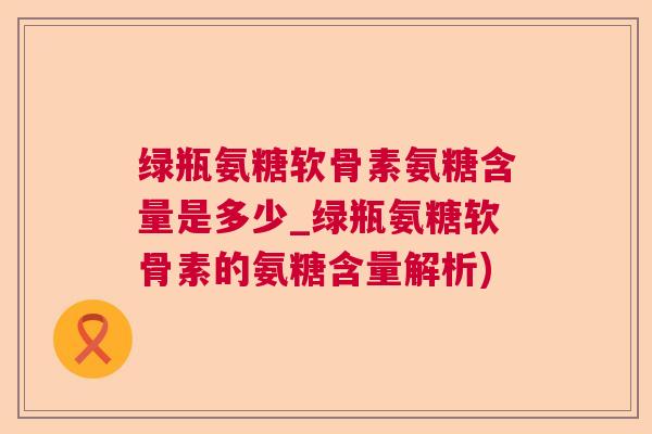 绿瓶氨糖软骨素氨糖含量是多少_绿瓶氨糖软骨素的氨糖含量解析)