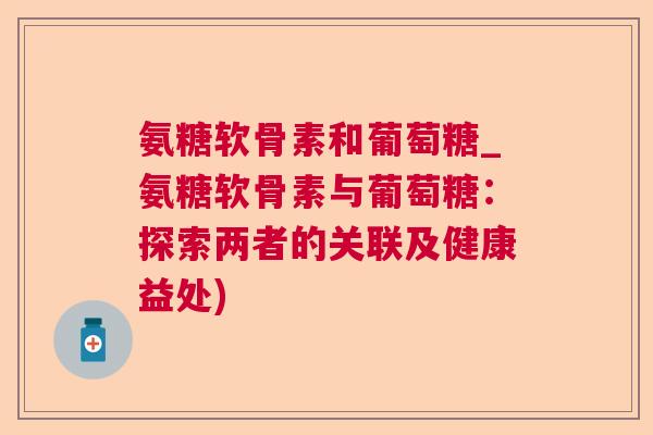 氨糖软骨素和葡萄糖_氨糖软骨素与葡萄糖:探索两者的关联及健康益处) 氨糖软骨素和葡萄糖_氨糖软骨素与葡萄糖:探索两者的关联及健康益处)