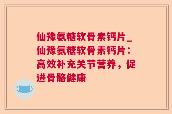 仙豫氨糖软骨素钙片_仙豫氨糖软骨素钙片:高效补充关节营养,促进骨骼健康 仙豫氨糖软骨素钙片_仙豫氨糖软骨素钙片:高效补充关节营养,促进骨骼健康