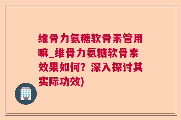 维骨力氨糖软骨素管用嘛_维骨力氨糖软骨素效果如何?深入探讨其实际功效)