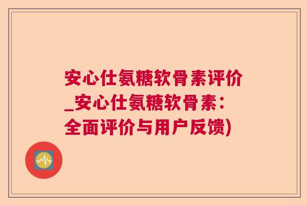 安心仕氨糖软骨素评价_安心仕氨糖软骨素：全面评价与用户反馈)