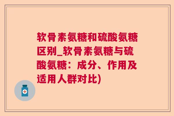 软骨素氨糖和硫酸氨糖区别_软骨素氨糖与硫酸氨糖:成分、作用及适用人群对比)